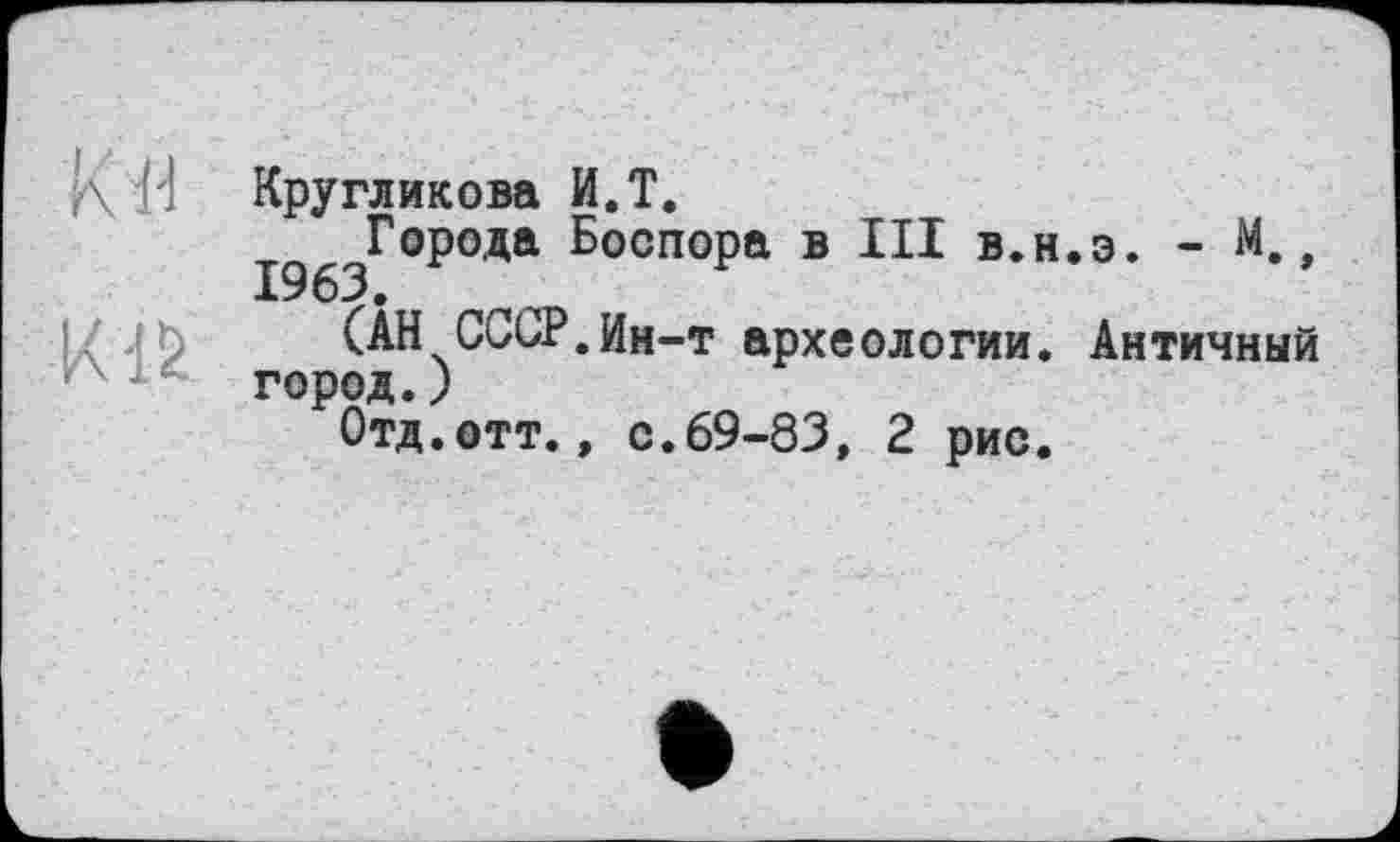 ﻿О
К IS
Кругликова И.Т.
^^Города Боспора в III в.н.э. - М.,
(АН СССР.Ин-т археологии. Античный город.)
Отд.отт., с.69-83, 2 рис.